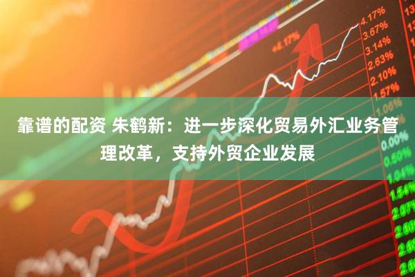 靠谱的配资 朱鹤新：进一步深化贸易外汇业务管理改革，支持外贸企业发展