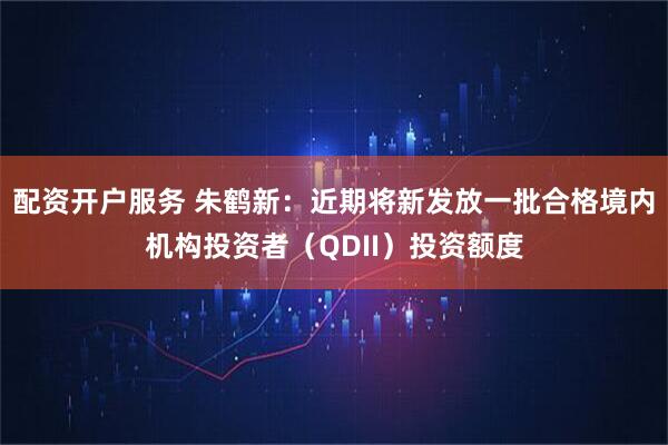 配资开户服务 朱鹤新：近期将新发放一批合格境内机构投资者（QDII）投资额度