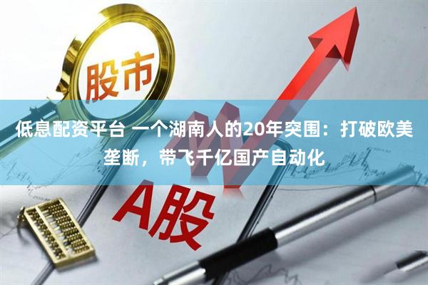 低息配资平台 一个湖南人的20年突围：打破欧美垄断，带飞千亿国产自动化