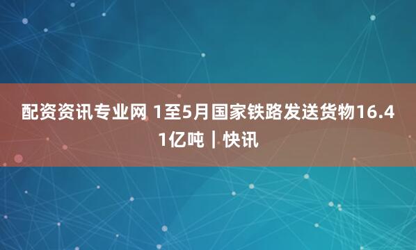 配资资讯专业网 1至5月国家铁路发送货物16.41亿吨｜快讯