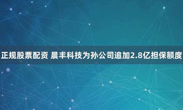 正规股票配资 晨丰科技为孙公司追加2.8亿担保额度