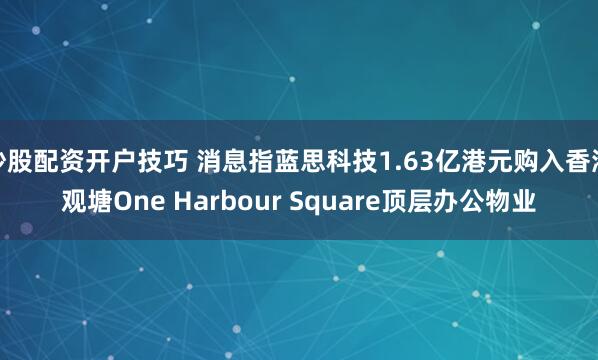 炒股配资开户技巧 消息指蓝思科技1.63亿港元购入香港观塘One Harbour Square顶层办公物业