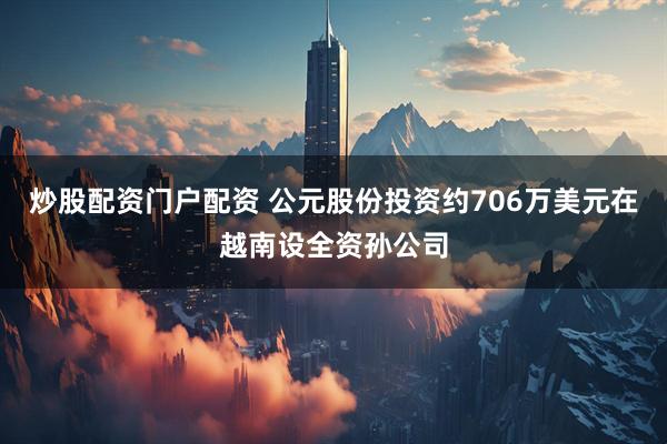 炒股配资门户配资 公元股份投资约706万美元在越南设全资孙公司