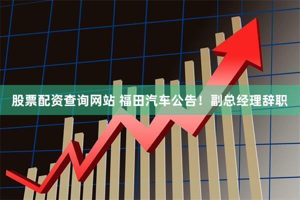 股票配资查询网站 福田汽车公告！副总经理辞职