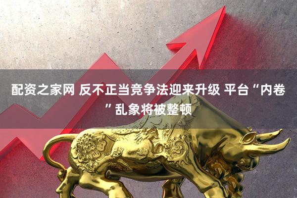 配资之家网 反不正当竞争法迎来升级 平台“内卷”乱象将被整顿