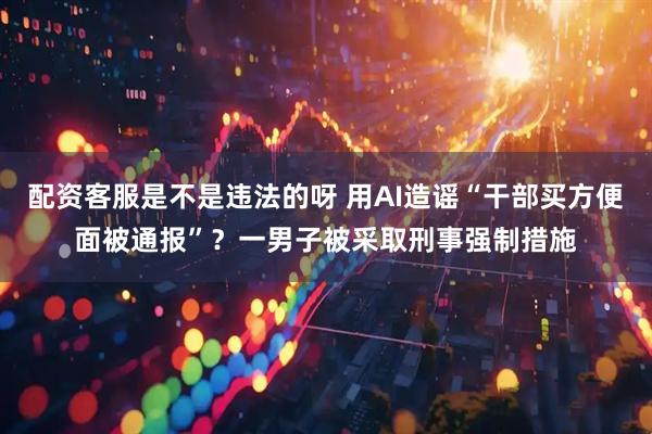 配资客服是不是违法的呀 用AI造谣“干部买方便面被通报”？一男子被采取刑事强制措施