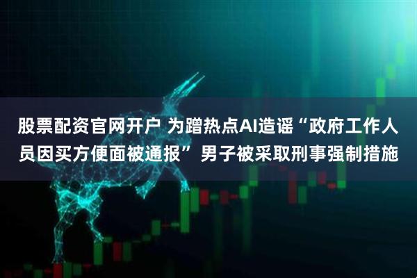 股票配资官网开户 为蹭热点AI造谣“政府工作人员因买方便面被通报” 男子被采取刑事强制措施