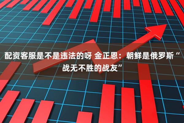 配资客服是不是违法的呀 金正恩：朝鲜是俄罗斯“战无不胜的战友”