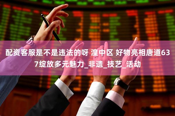 配资客服是不是违法的呀 湟中区 好物亮相唐道637绽放多元魅力_非遗_技艺_活动
