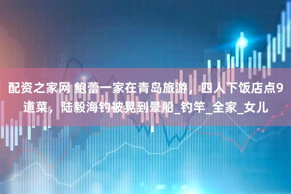 配资之家网 鲍蕾一家在青岛旅游，四人下饭店点9道菜，陆毅海钓被晃到晕船_钓竿_全家_女儿