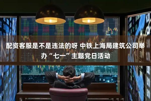 配资客服是不是违法的呀 中铁上海局建筑公司举办“七一”主题党日活动