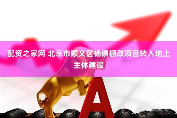配资之家网 北京市顺义区杨镇棚改项目转入地上主体建设