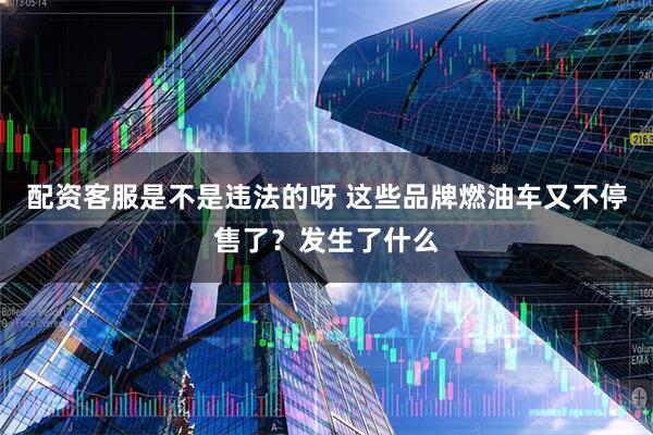 配资客服是不是违法的呀 这些品牌燃油车又不停售了？发生了什么