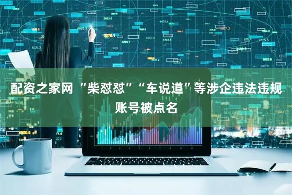 配资之家网 “柴怼怼”“车说道”等涉企违法违规账号被点名