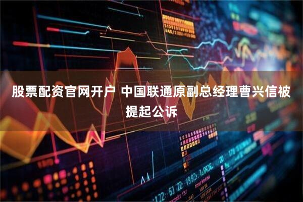股票配资官网开户 中国联通原副总经理曹兴信被提起公诉