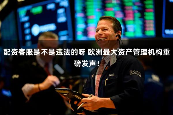 配资客服是不是违法的呀 欧洲最大资产管理机构重磅发声！