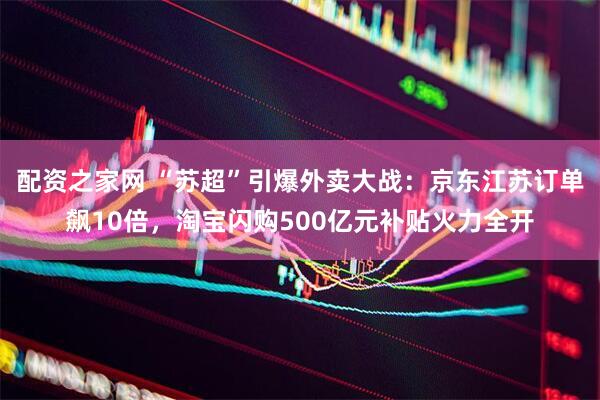配资之家网 “苏超”引爆外卖大战：京东江苏订单飙10倍，淘宝闪购500亿元补贴火力全开