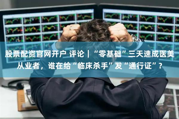 股票配资官网开户 评论｜“零基础”三天速成医美从业者，谁在给“临床杀手”发“通行证”？