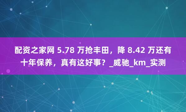 配资之家网 5.78 万抢丰田，降 8.42 万还有十年保养，真有这好事？_威驰_km_实测