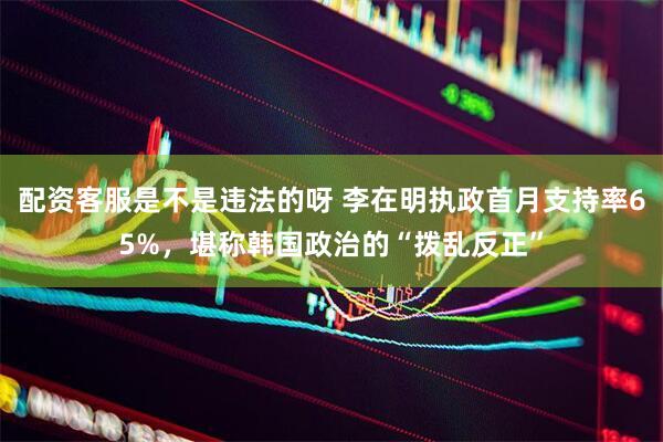 配资客服是不是违法的呀 李在明执政首月支持率65%，堪称韩国政治的“拨乱反正”