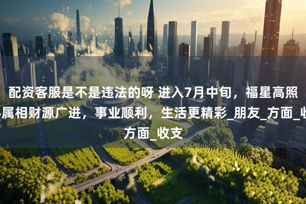 配资客服是不是违法的呀 进入7月中旬，福星高照，4属相财源广进，事业顺利，生活更精彩_朋友_方面_收支