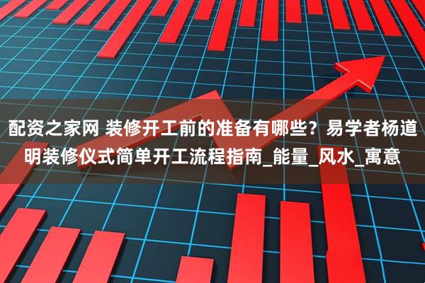 配资之家网 装修开工前的准备有哪些？易学者杨道明装修仪式简单开工流程指南_能量_风水_寓意