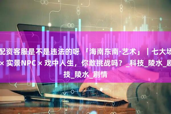 配资客服是不是违法的呀 「海南东南·艺术」｜七大场景 × 实景NPC × 戏中人生，你敢挑战吗？_科技_陵水_剧情