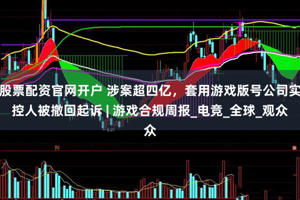 股票配资官网开户 涉案超四亿，套用游戏版号公司实控人被撤回起诉 | 游戏合规周报_电竞_全球_观众