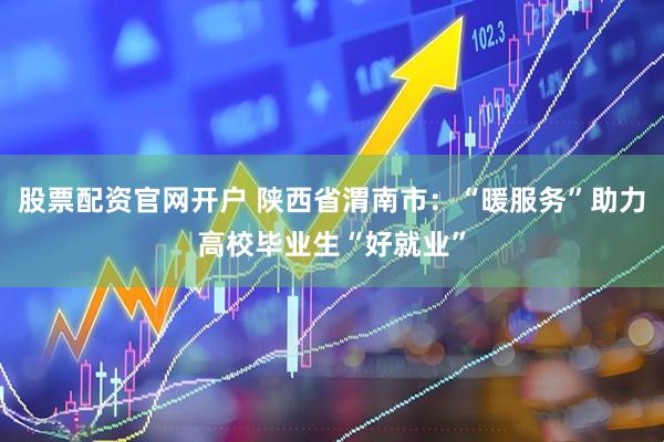 股票配资官网开户 陕西省渭南市：“暖服务”助力高校毕业生“好就业”