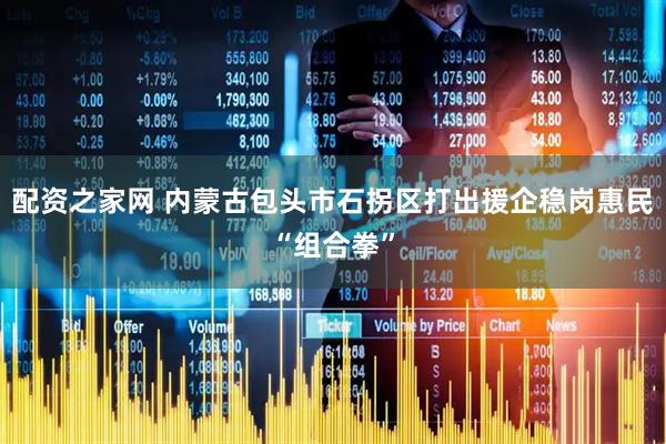 配资之家网 内蒙古包头市石拐区打出援企稳岗惠民“组合拳”