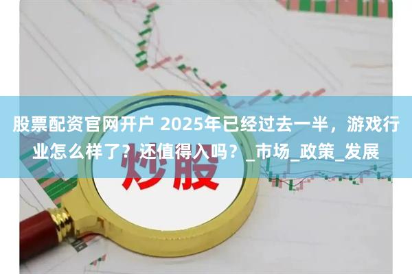 股票配资官网开户 2025年已经过去一半，游戏行业怎么样了？还值得入吗？_市场_政策_发展