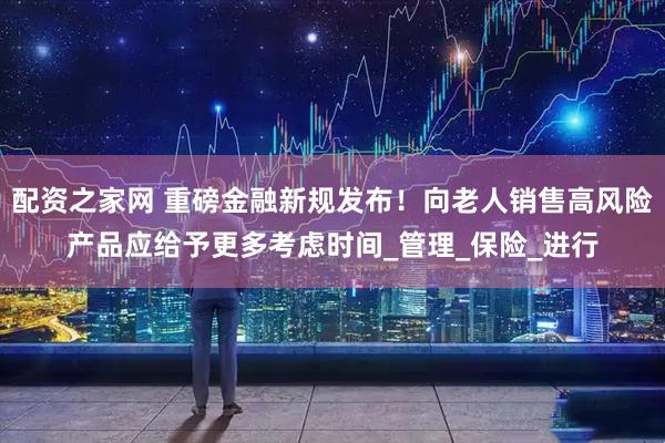配资之家网 重磅金融新规发布！向老人销售高风险产品应给予更多考虑时间_管理_保险_进行