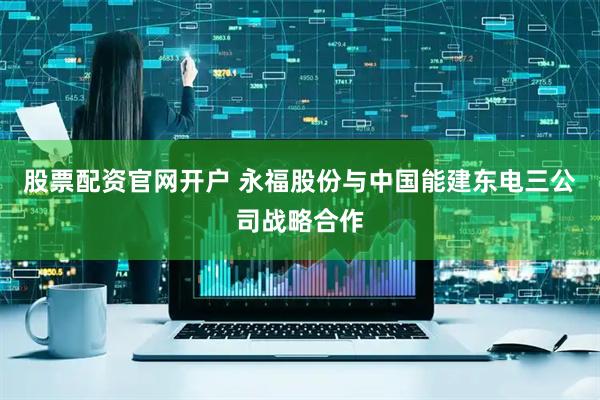 股票配资官网开户 永福股份与中国能建东电三公司战略合作