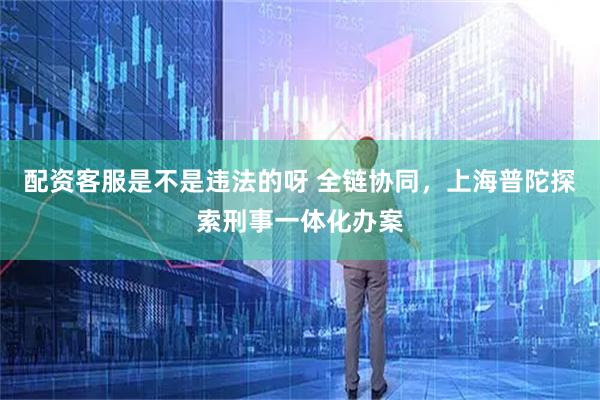 配资客服是不是违法的呀 全链协同，上海普陀探索刑事一体化办案