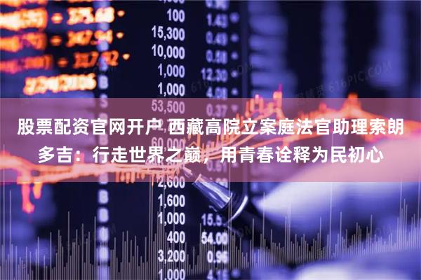 股票配资官网开户 西藏高院立案庭法官助理索朗多吉：行走世界之巅，用青春诠释为民初心