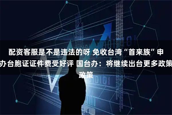 配资客服是不是违法的呀 免收台湾“首来族”申办台胞证证件费受好评 国台办：将继续出台更多政策