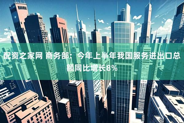 配资之家网 商务部：今年上半年我国服务进出口总额同比增长8%