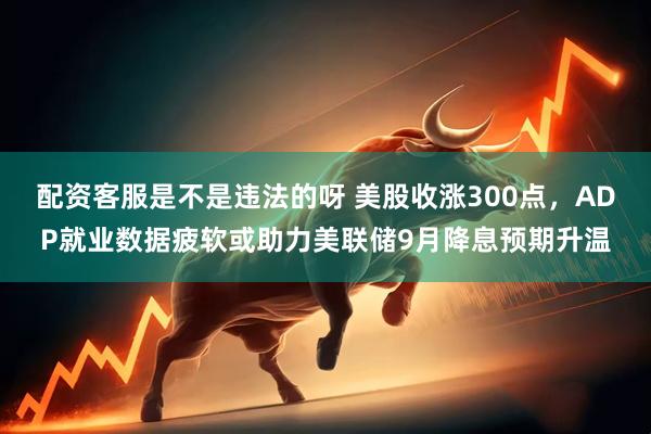 配资客服是不是违法的呀 美股收涨300点，ADP就业数据疲软或助力美联储9月降息预期升温