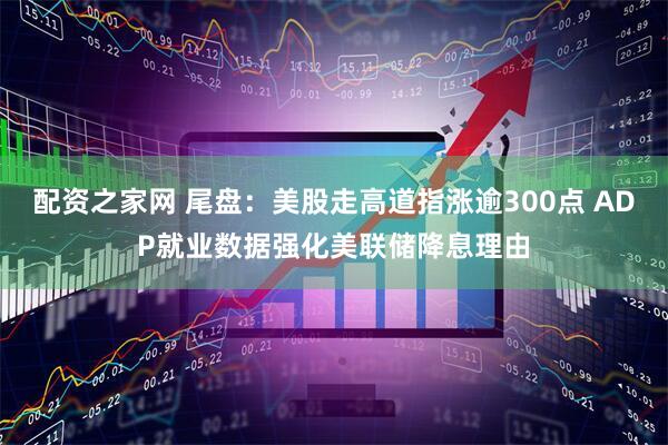 配资之家网 尾盘：美股走高道指涨逾300点 ADP就业数据强化美联储降息理由