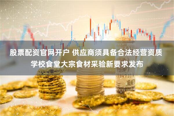 股票配资官网开户 供应商须具备合法经营资质 学校食堂大宗食材采验新要求发布