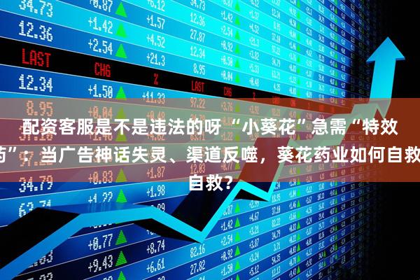 配资客服是不是违法的呀 “小葵花”急需“特效药”：当广告神话失灵、渠道反噬，葵花药业如何自救？