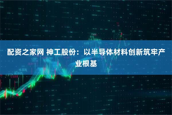 配资之家网 神工股份：以半导体材料创新筑牢产业根基