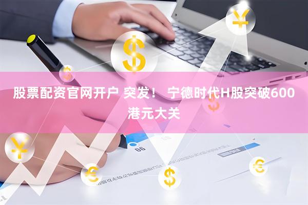 股票配资官网开户 突发！ 宁德时代H股突破600港元大关