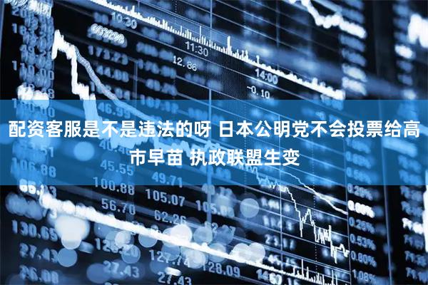 配资客服是不是违法的呀 日本公明党不会投票给高市早苗 执政联盟生变