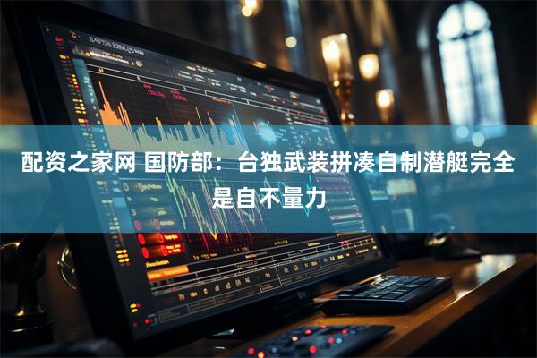 配资之家网 国防部：台独武装拼凑自制潜艇完全是自不量力