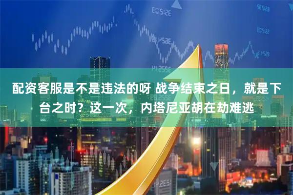 配资客服是不是违法的呀 战争结束之日,就是下台之时?这一次,内塔尼亚胡在劫难逃