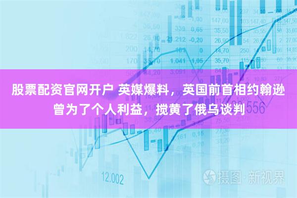 股票配资官网开户 英媒爆料,英国前首相约翰逊曾为了个人利益,搅黄了俄乌谈判
