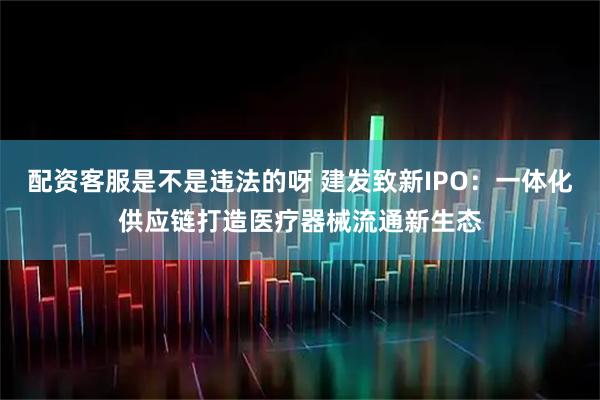 配资客服是不是违法的呀 建发致新IPO:一体化供应链打造医疗器械流通新生态
