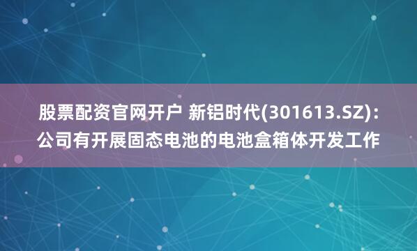 股票配资官网开户 新铝时代(301613.SZ)：公司有开展固态电池的电池盒箱体开发工作