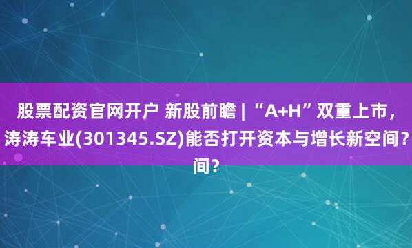 股票配资官网开户 新股前瞻 | “A+H”双重上市，涛涛车业(301345.SZ)能否打开资本与增长新空间？